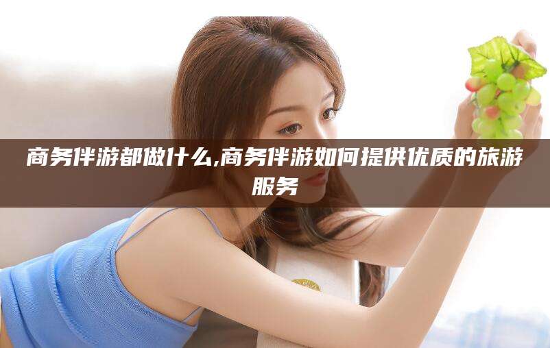 天水商务伴游都做什么,商务伴游如何提供优质的旅游服务