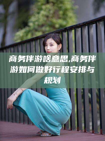 天水商务伴游啥意思,商务伴游如何做好行程安排与规划