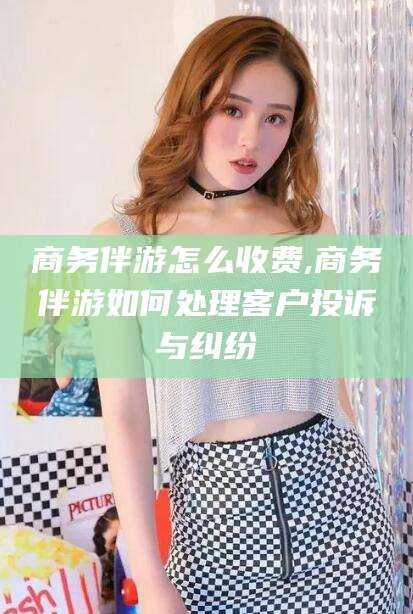 天水商务伴游怎么收费,商务伴游如何处理客户投诉与纠纷