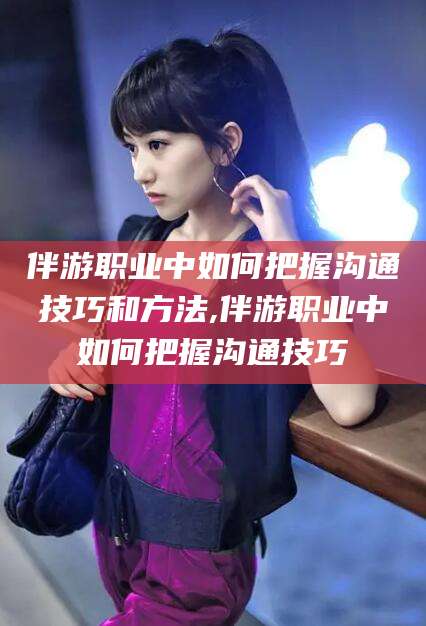 天水伴游职业中如何把握沟通技巧和方法,伴游职业中如何把握沟通技巧