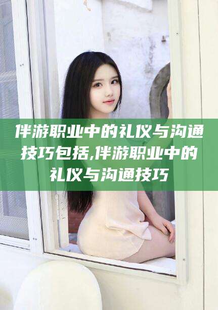 天水伴游职业中的礼仪与沟通技巧包括,伴游职业中的礼仪与沟通技巧