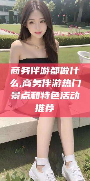 天水商务伴游都做什么,商务伴游热门景点和特色活动推荐