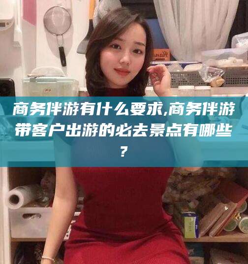 天水商务伴游有什么要求,商务伴游带客户出游的必去景点有哪些?