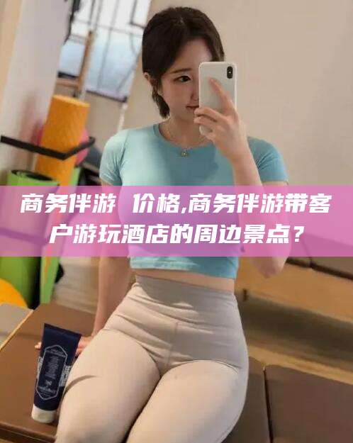 天水商务伴游 价格,商务伴游带客户游玩酒店的周边景点？