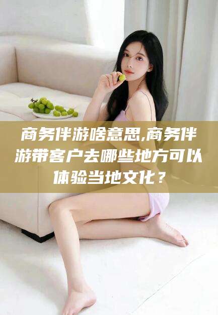 天水商务伴游啥意思,商务伴游带客户去哪些地方可以体验当地文化？