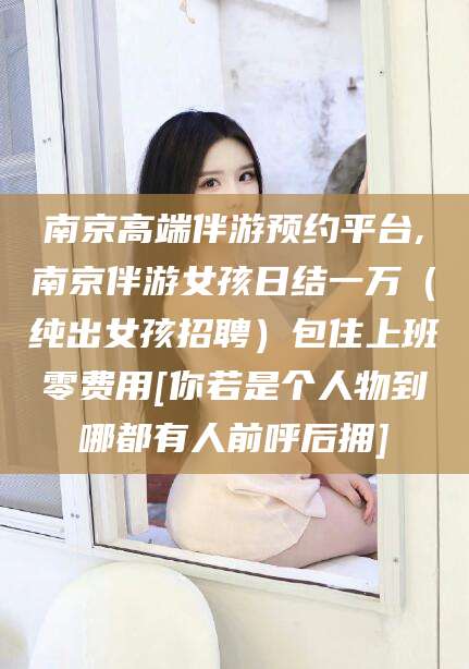 天水南京高端伴游预约平台,南京伴游女孩日结一万（纯出女孩招聘）包住上班零费用[你若是个人物到哪都有人前呼后拥]