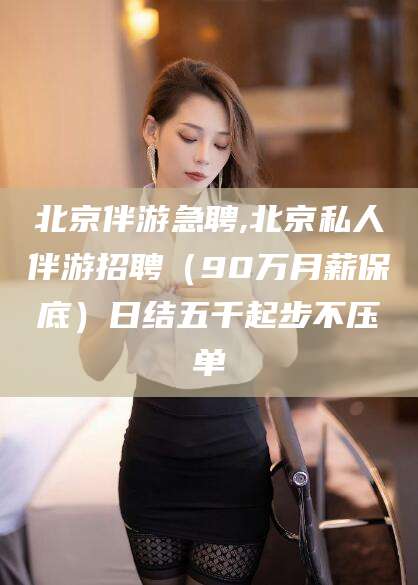 天水北京伴游急聘,北京私人伴游招聘（90万月薪保底）日结五千起步不压单