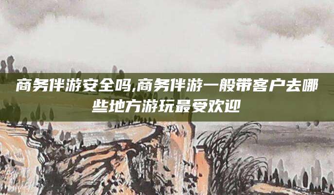 天水商务伴游安全吗,商务伴游一般带客户去哪些地方游玩最受欢迎
