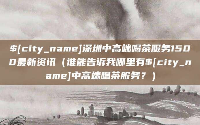 天水深圳中高端喝茶服务1500最新资讯(谁能告诉我哪里有天水中高端喝茶服务?)