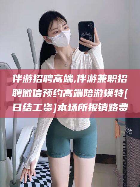 天水伴游招聘高端,伴游兼职招聘微信预约高端陪游模特[日结工资]本场所报销路费