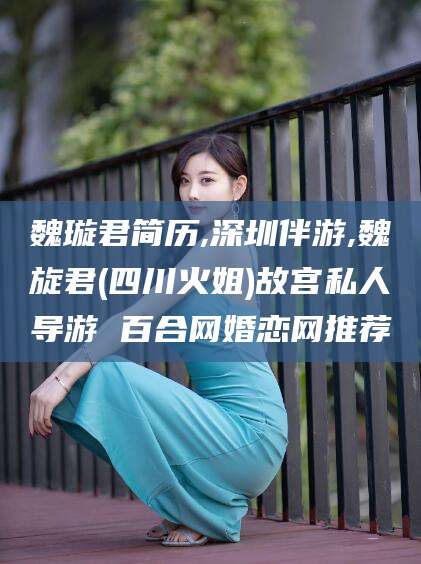 天水魏璇君简历,深圳伴游,魏旋君(四川火姐)故宫私人导游 百合网婚恋网推荐