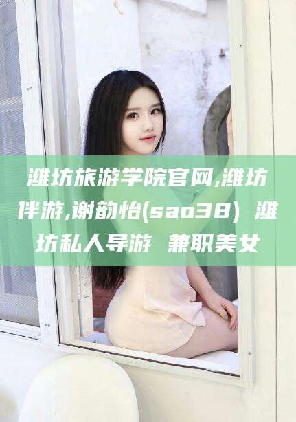 天水潍坊旅游学院官网,潍坊伴游,谢韵怡(sao38) 潍坊私人导游 兼职美女