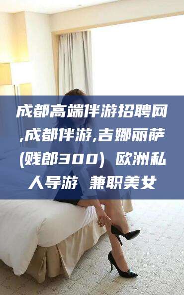 天水成都高端伴游招聘网,成都伴游,吉娜丽萨(贱郎300) 欧洲私人导游 兼职美女