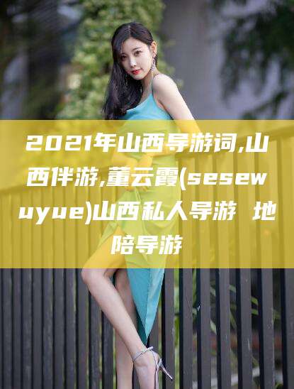 天水2021年山西导游词,山西伴游,董云霞(sesewuyue)山西私人导游 地陪导游
