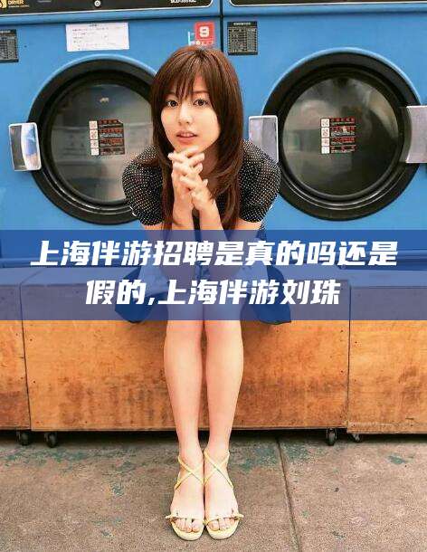 天水上海伴游招聘是真的吗还是假的,上海伴游刘珠