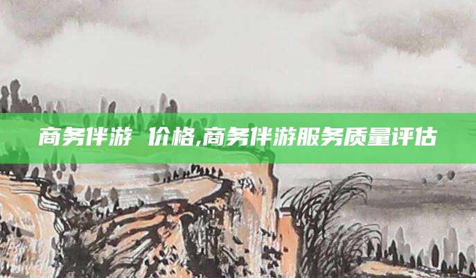 天水商务伴游 价格,商务伴游服务质量评估
