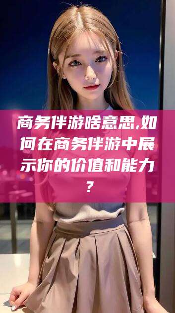 天水商务伴游啥意思,如何在商务伴游中展示你的价值和能力？