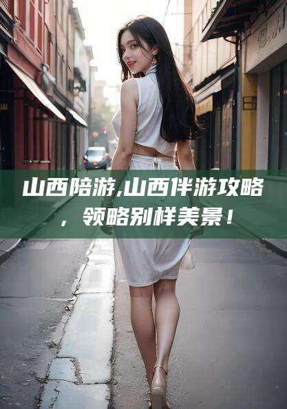 山西陪游,山西伴游攻略,领略别样美景!