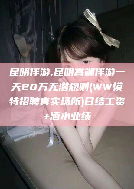 天水昆明伴游,昆明高端伴游一天20万无潜规则(WW模特招聘真实场所)日结工资+酒水业绩