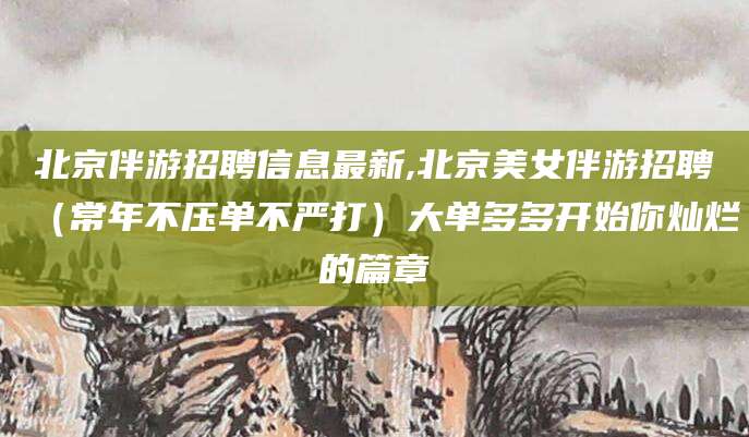 天水北京伴游招聘信息最新,北京美女伴游招聘（常年不压单不严打）大单多多开始你灿烂的篇章