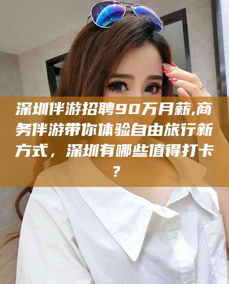 天水深圳伴游招聘90万月薪,商务伴游带你体验自由旅行新方式，深圳有哪些值得打卡？