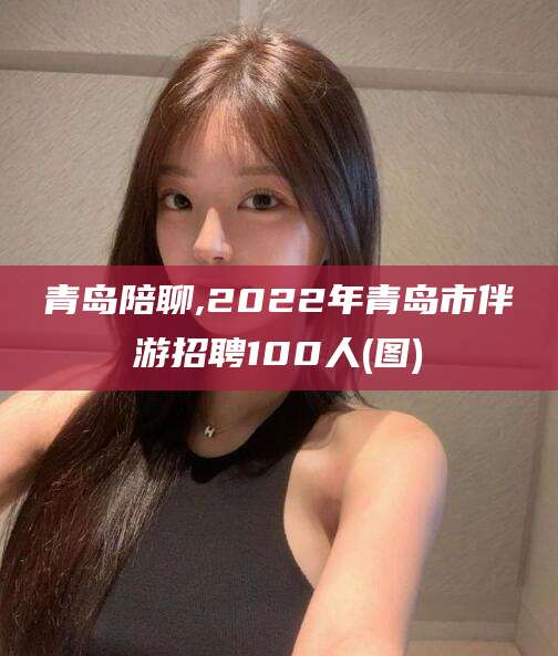 天水青岛陪聊,2022年青岛市伴游招聘100人(图)