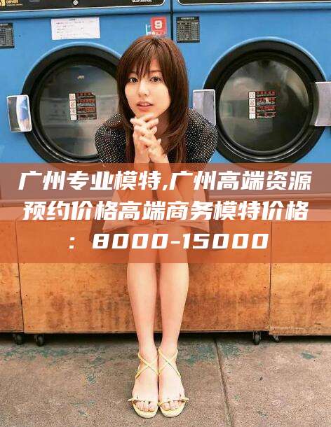 天水广州专业模特,广州高端资源预约价格高端商务模特价格：8000-15000