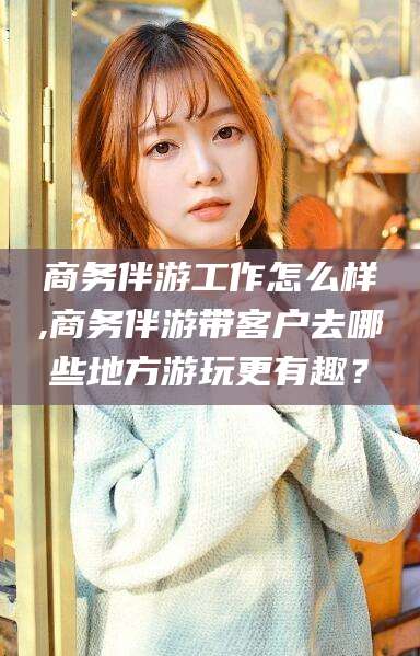 天水商务伴游工作怎么样,商务伴游带客户去哪些地方游玩更有趣？