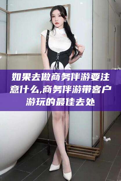 天水如果去做商务伴游要注意什么,商务伴游带客户游玩的最佳去处