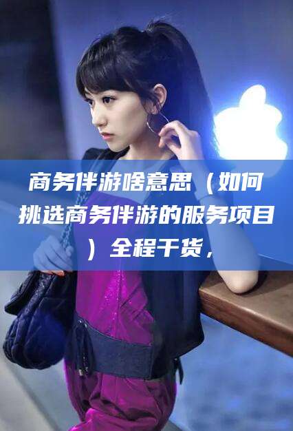 天水商务伴游啥意思（如何挑选商务伴游的服务项目）全程干货，