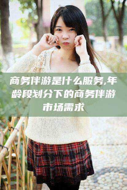 天水商务伴游是什么服务,年龄段划分下的商务伴游市场需求