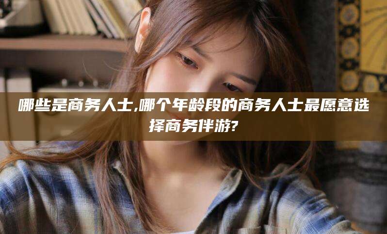 天水哪些是商务人士,哪个年龄段的商务人士最愿意选择商务伴游?