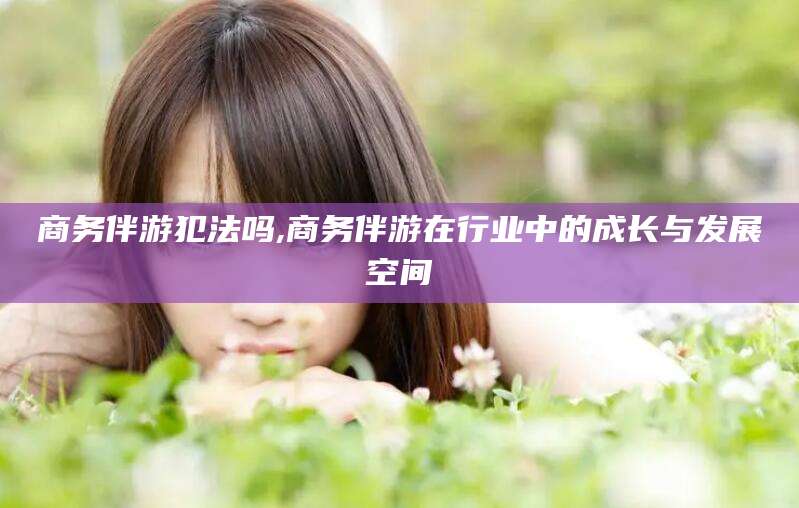 天水商务伴游犯法吗,商务伴游在行业中的成长与发展空间