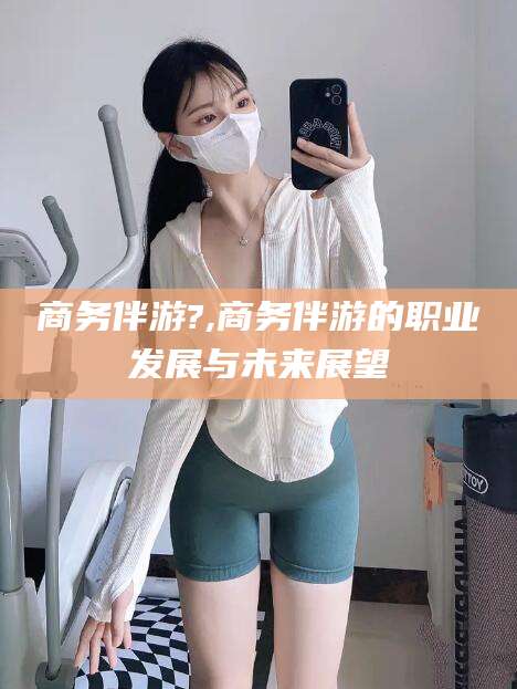 天水商务伴游?,商务伴游的职业发展与未来展望