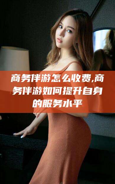 天水商务伴游怎么收费,商务伴游如何提升自身的服务水平